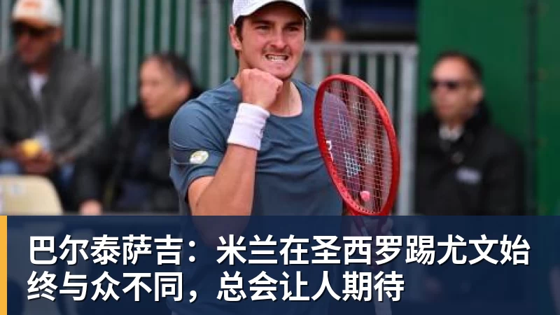 巴尔泰萨吉：米兰在圣西罗踢尤文始终与众不同，总会让人期待