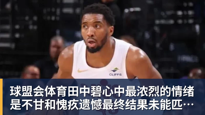 球盟会体育田中碧心中最浓烈的情绪是不甘和愧疚遗憾最终结果未能匹配付出