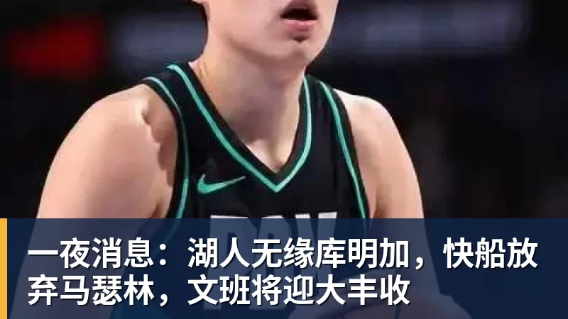 一夜消息：湖人无缘库明加，快船放弃马瑟林，文班将迎大丰收