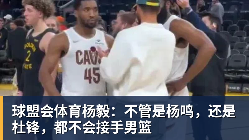 球盟会体育杨毅:不管是杨鸣,还是杜锋,都不会接手男篮