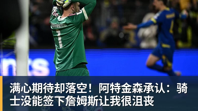 满心期待却落空！阿特金森承认：骑士没能签下詹姆斯让我很沮丧